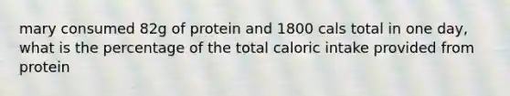 mary consumed 82g of protein and 1800 cals total in one day, what is the percentage of the total caloric intake provided from protein