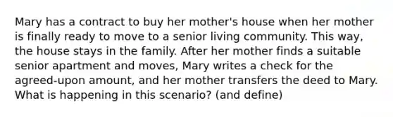 Mary has a contract to buy her mother's house when her mother is finally ready to move to a senior living community. This way, the house stays in the family. After her mother finds a suitable senior apartment and moves, Mary writes a check for the agreed-upon amount, and her mother transfers the deed to Mary. What is happening in this scenario? (and define)