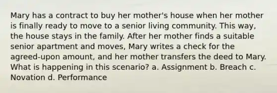 Mary has a contract to buy her mother's house when her mother is finally ready to move to a senior living community. This way, the house stays in the family. After her mother finds a suitable senior apartment and moves, Mary writes a check for the agreed-upon amount, and her mother transfers the deed to Mary. What is happening in this scenario? a. Assignment b. Breach c. Novation d. Performance