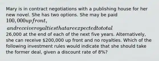 Mary is in contract negotiations with a publishing house for her new novel. She has two options. She may be paid 100,000 up front, and receive royalties that are expected to total26,000 at the end of each of the next five years. Alternatively, she can receive 200,000 up front and no royalties. Which of the following investment rules would indicate that she should take the former deal, given a discount rate of 8%?