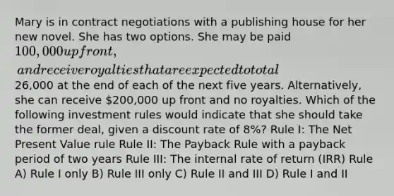 Mary is in contract negotiations with a publishing house for her new novel. She has two options. She may be paid 100,000 up front, and receive royalties that are expected to total26,000 at the end of each of the next five years. Alternatively, she can receive 200,000 up front and no royalties. Which of the following investment rules would indicate that she should take the former deal, given a discount rate of 8%? Rule I: The Net Present Value rule Rule II: The Payback Rule with a payback period of two years Rule III: The internal rate of return (IRR) Rule A) Rule I only B) Rule III only C) Rule II and III D) Rule I and II