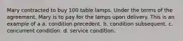 Mary contracted to buy 100 table lamps. Under the terms of the agreement, Mary is to pay for the lamps upon delivery. This is an example of a a. condition precedent. b. condition subsequent. c. concurrent condition. d. service condition.