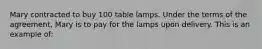 Mary contracted to buy 100 table lamps. Under the terms of the agreement, Mary is to pay for the lamps upon delivery. This is an example of: