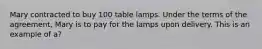 Mary contracted to buy 100 table lamps. Under the terms of the agreement, Mary is to pay for the lamps upon delivery. This is an example of a?