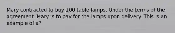 Mary contracted to buy 100 table lamps. Under the terms of the agreement, Mary is to pay for the lamps upon delivery. This is an example of a?