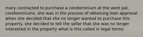 mary contracted to purchase a condominium at the west pal, condominiums. she was in the process of obtaining loan approval when she decided that she no longer wanted to purchase this property. she decided to tell the seller that she was no longer interested in the property what is this called in legal terms