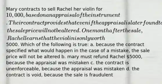 Mary contracts to sell Rachel her violin for 10,000, based on an appraisal of the instrument. Their contract provides that even if the appraisal is later found to be mistaken, the sale price will not be altered. One month after the sale, Rachel learns that the violin is only worth5000. Which of the following is true: a. because the contract specified what would happen in the case of a mistake, the sale price will not be altered b. mary must refund Rachel 5000, because the appraisal was mistaken c. the contract is unenforceable, because the appraisal was mistaken d. the contract is void, because the sale is fraudulent