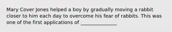 Mary Cover Jones helped a boy by gradually moving a rabbit closer to him each day to overcome his fear of rabbits. This was one of the first applications of _______________