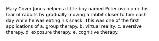 Mary Cover Jones helped a little boy named Peter overcome his fear of rabbits by gradually moving a rabbit closer to him each day while he was eating his snack. This was one of the first applications of a. group therapy. b. virtual reality. c. aversive therapy. d. exposure therapy. e. cognitive therapy.