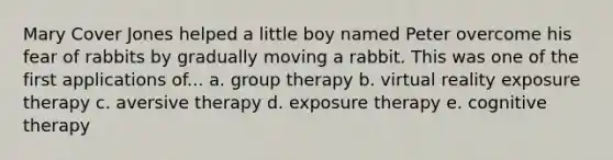 Mary Cover Jones helped a little boy named Peter overcome his fear of rabbits by gradually moving a rabbit. This was one of the first applications of... a. group therapy b. virtual reality exposure therapy c. aversive therapy d. exposure therapy e. cognitive therapy