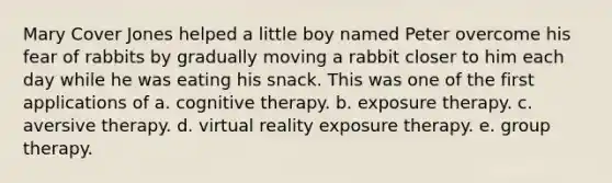 Mary Cover Jones helped a little boy named Peter overcome his fear of rabbits by gradually moving a rabbit closer to him each day while he was eating his snack. This was one of the first applications of a. cognitive therapy. b. exposure therapy. c. aversive therapy. d. virtual reality exposure therapy. e. group therapy.