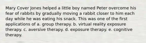 Mary Cover Jones helped a little boy named Peter overcome his fear of rabbits by gradually moving a rabbit closer to him each day while he was eating his snack. This was one of the first applications of a. group therapy. b. virtual reality exposure therapy. c. aversive therapy. d. exposure therapy. e. cognitive therapy.