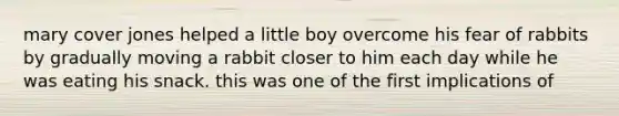 mary cover jones helped a little boy overcome his fear of rabbits by gradually moving a rabbit closer to him each day while he was eating his snack. this was one of the first implications of