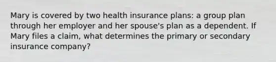 Mary is covered by two health insurance plans: a group plan through her employer and her spouse's plan as a dependent. If Mary files a claim, what determines the primary or secondary insurance company?