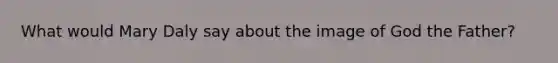 What would Mary Daly say about the image of God the Father?