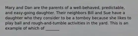 Mary and Dan are the parents of a well-behaved, predictable, and easy-going daughter. Their neighbors Bill and Sue have a daughter who they consider to be a tomboy because she likes to play ball and rough-and-tumble activities in the yard. This is an example of which of _______