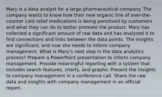 Mary is a data analyst for a large pharmaceutical company. The company wants to know how their new organic line of over-the-counter cold relief medications is being perceived by customers and what they can do to better promote the product. Mary has collected a significant amount of raw data and has analyzed it to find connections and links between the data points. The insights are significant, and now she needs to inform company management. What is Mary's next step in the data analytics process? Prepare a PowerPoint presentation to inform company management. Provide meaningful reporting with a system that includes search features, charts, and graphs. Present the insights to company management in a conference call. Share the raw data and insights with company management in an official report.