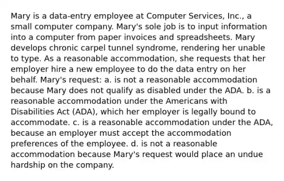 Mary is a data-entry employee at Computer Services, Inc., a small computer company. Mary's sole job is to input information into a computer from paper invoices and spreadsheets. Mary develops chronic carpel tunnel syndrome, rendering her unable to type. As a reasonable accommodation, she requests that her employer hire a new employee to do the data entry on her behalf. Mary's request: a. is not a reasonable accommodation because Mary does not qualify as disabled under the ADA. b. is a reasonable accommodation under <a href='https://www.questionai.com/knowledge/keiVE7hxWY-the-american' class='anchor-knowledge'>the american</a>s with Disabilities Act (ADA), which her employer is legally bound to accommodate. c. is a reasonable accommodation under the ADA, because an employer must accept the accommodation preferences of the employee. d. is not a reasonable accommodation because Mary's request would place an undue hardship on the company.