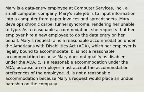 Mary is a data-entry employee at Computer Services, Inc., a small computer company. Mary's sole job is to input information into a computer from paper invoices and spreadsheets. Mary develops chronic carpel tunnel syndrome, rendering her unable to type. As a reasonable accommodation, she requests that her employer hire a new employee to do the data entry on her behalf. Mary's request: a. is a reasonable accommodation under the Americans with Disabilities Act (ADA), which her employer is legally bound to accommodate. b. is not a reasonable accommodation because Mary does not qualify as disabled under the ADA. c. is a reasonable accommodation under the ADA, because an employer must accept the accommodation preferences of the employee. d. is not a reasonable accommodation because Mary's request would place an undue hardship on the company.