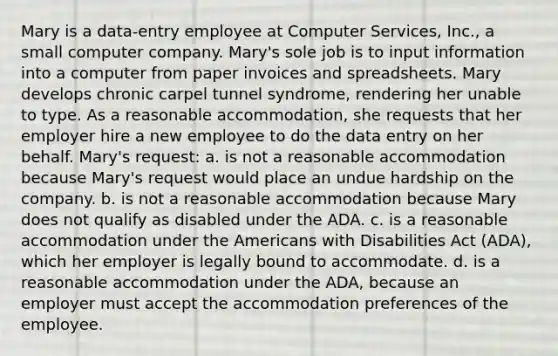 Mary is a data-entry employee at Computer Services, Inc., a small computer company. Mary's sole job is to input information into a computer from paper invoices and spreadsheets. Mary develops chronic carpel tunnel syndrome, rendering her unable to type. As a reasonable accommodation, she requests that her employer hire a new employee to do the data entry on her behalf. Mary's request: a. is not a reasonable accommodation because Mary's request would place an undue hardship on the company. b. is not a reasonable accommodation because Mary does not qualify as disabled under the ADA. c. is a reasonable accommodation under the Americans with Disabilities Act (ADA), which her employer is legally bound to accommodate. d. is a reasonable accommodation under the ADA, because an employer must accept the accommodation preferences of the employee.