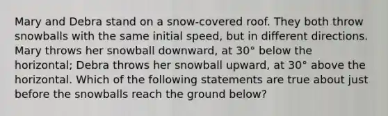 Mary and Debra stand on a snow-covered roof. They both throw snowballs with the same initial speed, but in different directions. Mary throws her snowball downward, at 30° below the horizontal; Debra throws her snowball upward, at 30° above the horizontal. Which of the following statements are true about just before the snowballs reach the ground below?