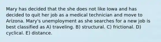 Mary has decided that the she does not like Iowa and has decided to quit her job as a medical technician and move to Arizona. Mary's unemployment as she searches for a new job is best classified as A) traveling. B) structural. C) frictional. D) cyclical. E) distance.