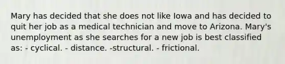 Mary has decided that she does not like Iowa and has decided to quit her job as a medical technician and move to Arizona. Mary's unemployment as she searches for a new job is best classified as: - cyclical. - distance. -structural. - frictional.