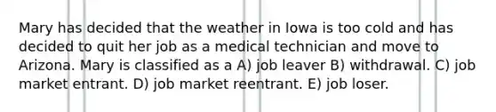 Mary has decided that the weather in Iowa is too cold and has decided to quit her job as a medical technician and move to Arizona. Mary is classified as a A) job leaver B) withdrawal. C) job market entrant. D) job market reentrant. E) job loser.