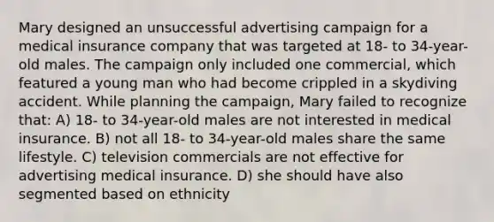 Mary designed an unsuccessful advertising campaign for a medical insurance company that was targeted at 18- to 34-year-old males. The campaign only included one commercial, which featured a young man who had become crippled in a skydiving accident. While planning the campaign, Mary failed to recognize that: A) 18- to 34-year-old males are not interested in medical insurance. B) not all 18- to 34-year-old males share the same lifestyle. C) television commercials are not effective for advertising medical insurance. D) she should have also segmented based on ethnicity