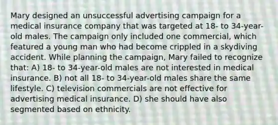 Mary designed an unsuccessful advertising campaign for a medical insurance company that was targeted at 18- to 34-year-old males. The campaign only included one commercial, which featured a young man who had become crippled in a skydiving accident. While planning the campaign, Mary failed to recognize that: A) 18- to 34-year-old males are not interested in medical insurance. B) not all 18- to 34-year-old males share the same lifestyle. C) television commercials are not effective for advertising medical insurance. D) she should have also segmented based on ethnicity.