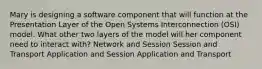 Mary is designing a software component that will function at the Presentation Layer of the Open Systems Interconnection (OSI) model. What other two layers of the model will her component need to interact with? Network and Session Session and Transport Application and Session Application and Transport