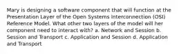 Mary is designing a software component that will function at the Presentation Layer of the Open Systems Interconnection (OSI) Reference Model. What other two layers of the model will her component need to interact with? a. Network and Session b. Session and Transport c. Application and Session d. Application and Transport