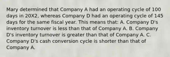 Mary determined that Company A had an operating cycle of 100 days in 20X2, whereas Company D had an operating cycle of 145 days for the same fiscal year. This means that: A. Company D's inventory turnover is less than that of Company A. B. Company D's inventory turnover is greater than that of Company A. C. Company D's cash conversion cycle is shorter than that of Company A.