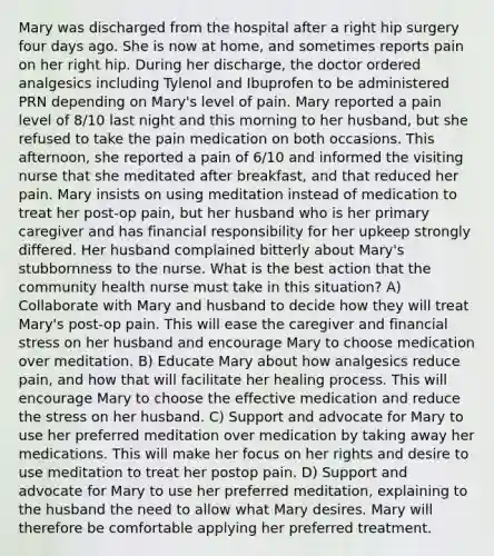 Mary was discharged from the hospital after a right hip surgery four days ago. She is now at home, and sometimes reports pain on her right hip. During her discharge, the doctor ordered analgesics including Tylenol and Ibuprofen to be administered PRN depending on Mary's level of pain. Mary reported a pain level of 8/10 last night and this morning to her husband, but she refused to take the pain medication on both occasions. This afternoon, she reported a pain of 6/10 and informed the visiting nurse that she meditated after breakfast, and that reduced her pain. Mary insists on using meditation instead of medication to treat her post-op pain, but her husband who is her primary caregiver and has financial responsibility for her upkeep strongly differed. Her husband complained bitterly about Mary's stubbornness to the nurse. What is the best action that the community health nurse must take in this situation? A) Collaborate with Mary and husband to decide how they will treat Mary's post-op pain. This will ease the caregiver and financial stress on her husband and encourage Mary to choose medication over meditation. B) Educate Mary about how analgesics reduce pain, and how that will facilitate her healing process. This will encourage Mary to choose the effective medication and reduce the stress on her husband. C) Support and advocate for Mary to use her preferred meditation over medication by taking away her medications. This will make her focus on her rights and desire to use meditation to treat her postop pain. D) Support and advocate for Mary to use her preferred meditation, explaining to the husband the need to allow what Mary desires. Mary will therefore be comfortable applying her preferred treatment.