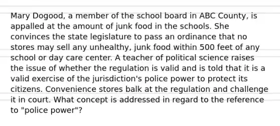 Mary Dogood, a member of the school board in ABC County, is appalled at the amount of junk food in the schools. She convinces the state legislature to pass an ordinance that no stores may sell any unhealthy, junk food within 500 feet of any school or day care center. A teacher of political science raises the issue of whether the regulation is valid and is told that it is a valid exercise of the jurisdiction's police power to protect its citizens. Convenience stores balk at the regulation and challenge it in court. What concept is addressed in regard to the reference to "police power"?