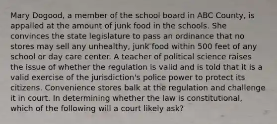 Mary Dogood, a member of the school board in ABC County, is appalled at the amount of junk food in the schools. She convinces the state legislature to pass an ordinance that no stores may sell any unhealthy, junk food within 500 feet of any school or day care center. A teacher of political science raises the issue of whether the regulation is valid and is told that it is a valid exercise of the jurisdiction's police power to protect its citizens. Convenience stores balk at the regulation and challenge it in court. In determining whether the law is constitutional, which of the following will a court likely ask?