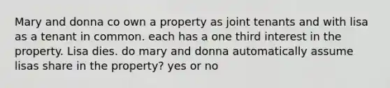 Mary and donna co own a property as joint tenants and with lisa as a tenant in common. each has a one third interest in the property. Lisa dies. do mary and donna automatically assume lisas share in the property? yes or no