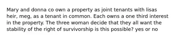 Mary and donna co own a property as joint tenants with lisas heir, meg, as a tenant in common. Each owns a one third interest in the property. The three woman decide that they all want the stability of the right of survivorship is this possible? yes or no