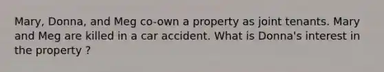 Mary, Donna, and Meg co-own a property as joint tenants. Mary and Meg are killed in a car accident. What is Donna's interest in the property ?