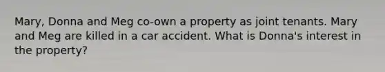 Mary, Donna and Meg co-own a property as joint tenants. Mary and Meg are killed in a car accident. What is Donna's interest in the property?