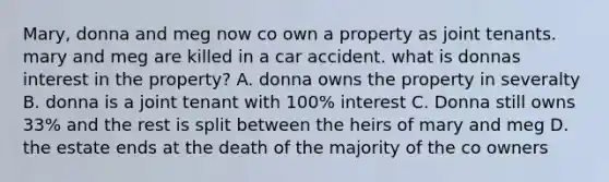 Mary, donna and meg now co own a property as joint tenants. mary and meg are killed in a car accident. what is donnas interest in the property? A. donna owns the property in severalty B. donna is a joint tenant with 100% interest C. Donna still owns 33% and the rest is split between the heirs of mary and meg D. the estate ends at the death of the majority of the co owners