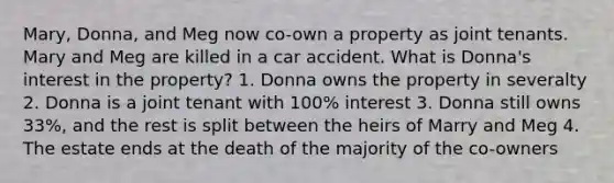 Mary, Donna, and Meg now co-own a property as joint tenants. Mary and Meg are killed in a car accident. What is Donna's interest in the property? 1. Donna owns the property in severalty 2. Donna is a joint tenant with 100% interest 3. Donna still owns 33%, and the rest is split between the heirs of Marry and Meg 4. The estate ends at the death of the majority of the co-owners