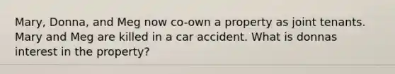 Mary, Donna, and Meg now co-own a property as joint tenants. Mary and Meg are killed in a car accident. What is donnas interest in the property?