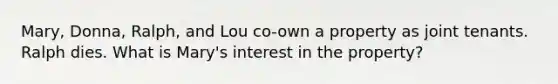 Mary, Donna, Ralph, and Lou co-own a property as joint tenants. Ralph dies. What is Mary's interest in the property?