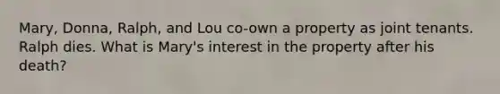 Mary, Donna, Ralph, and Lou co-own a property as joint tenants. Ralph dies. What is Mary's interest in the property after his death?