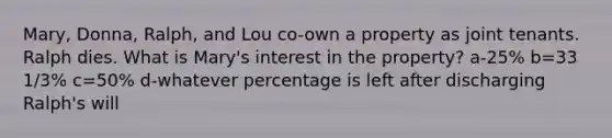 Mary, Donna, Ralph, and Lou co-own a property as joint tenants. Ralph dies. What is Mary's interest in the property? a-25% b=33 1/3% c=50% d-whatever percentage is left after discharging Ralph's will