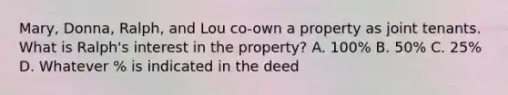 Mary, Donna, Ralph, and Lou co-own a property as joint tenants. What is Ralph's interest in the property? A. 100% B. 50% C. 25% D. Whatever % is indicated in the deed