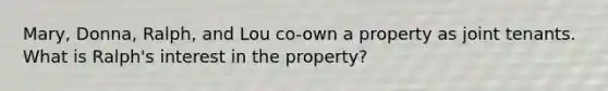 Mary, Donna, Ralph, and Lou co-own a property as joint tenants. What is Ralph's interest in the property?