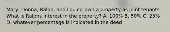 Mary, Donna, Ralph, and Lou co-own a property as joint tenants. What is Ralphs interest in the property? A. 100% B. 50% C. 25% D. whatever percentage is indicated in the deed