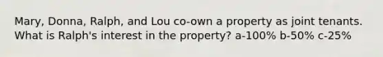 Mary, Donna, Ralph, and Lou co-own a property as joint tenants. What is Ralph's interest in the property? a-100% b-50% c-25%